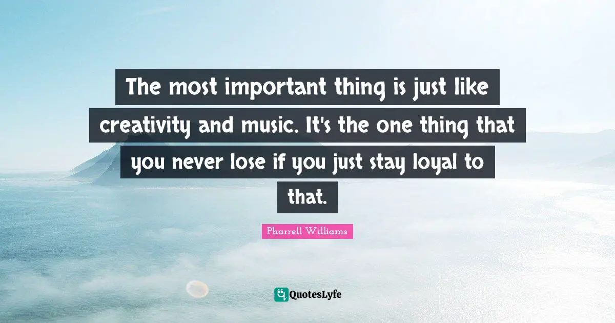 The most important thing is just like creativity and music. It's the one thing that you never lose if you just stay loyal to that.