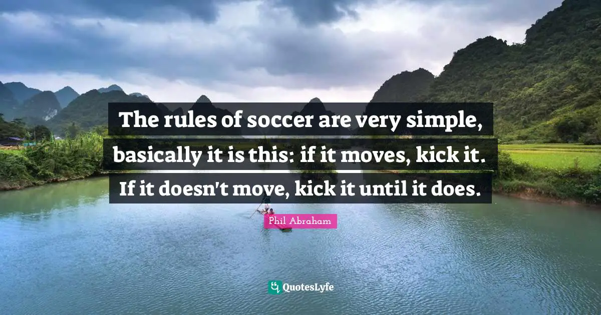 The rules of soccer are very simple, basically it is this: if it moves, kick it. If it doesn't move, kick it until it does.