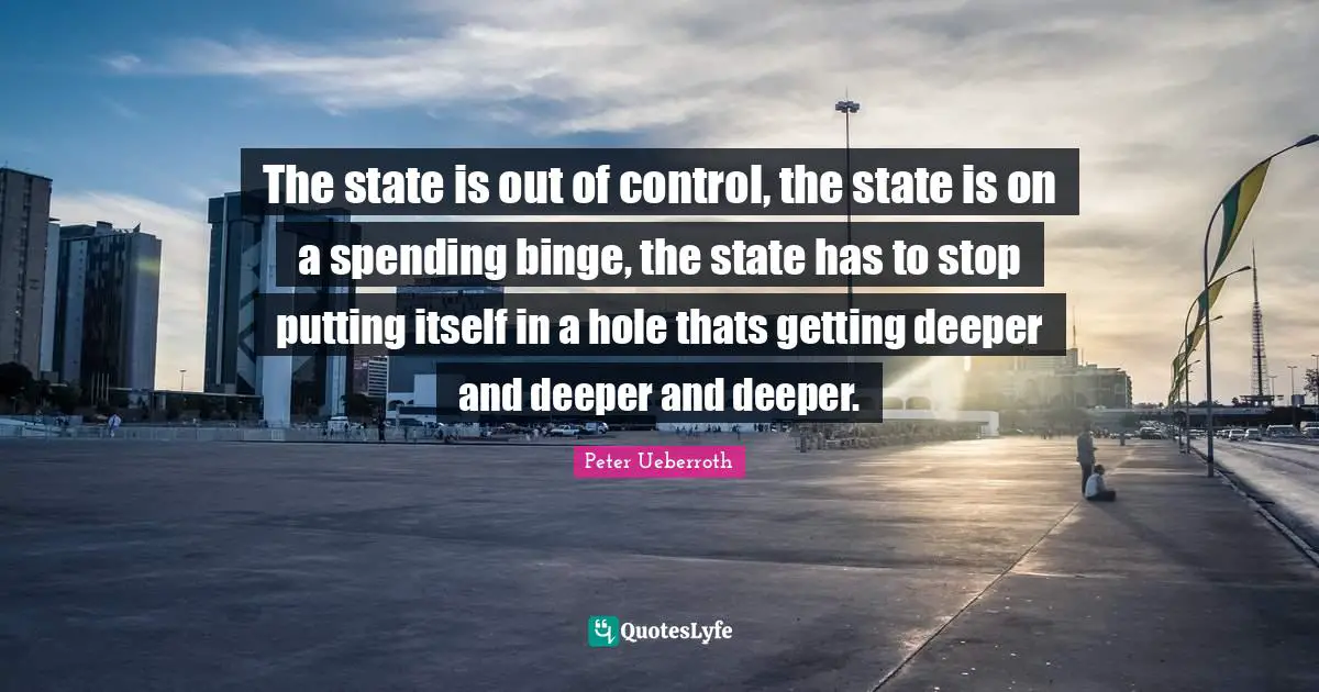 Binge Quotes: "The state is out of control, the state is on a spending binge, the state has to stop putting itself in a hole thats getting deeper and deeper and deeper."