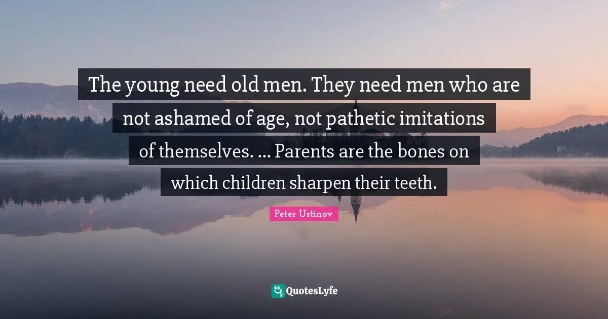 The young need old men. They need men who are not ashamed of age, not pathetic imitations of themselves. ... Parents are the bones on which children sharpen their teeth.