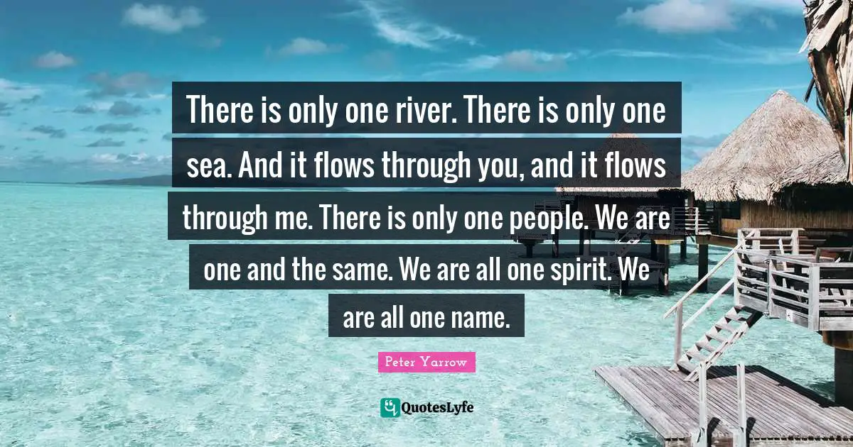 There is only one river. There is only one sea. And it flows through you, and it flows through me. There is only one people. We are one and the same. We are all one spirit. We are all one name.