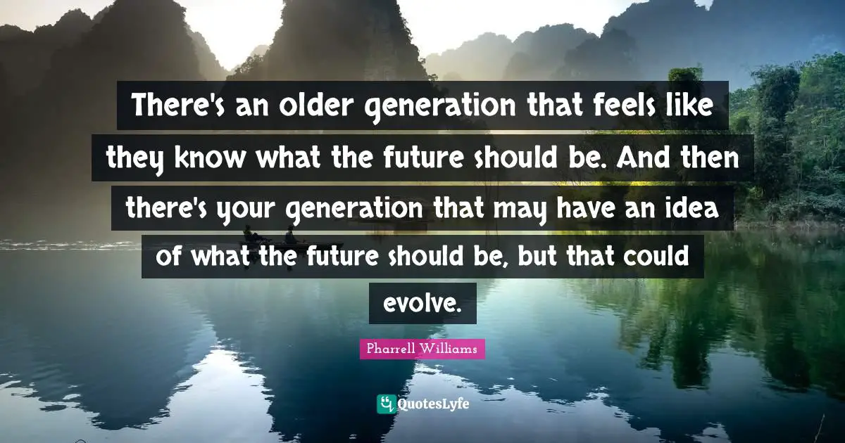 There's an older generation that feels like they know what the future should be. And then there's your generation that may have an idea of what the future should be, but that could evolve.