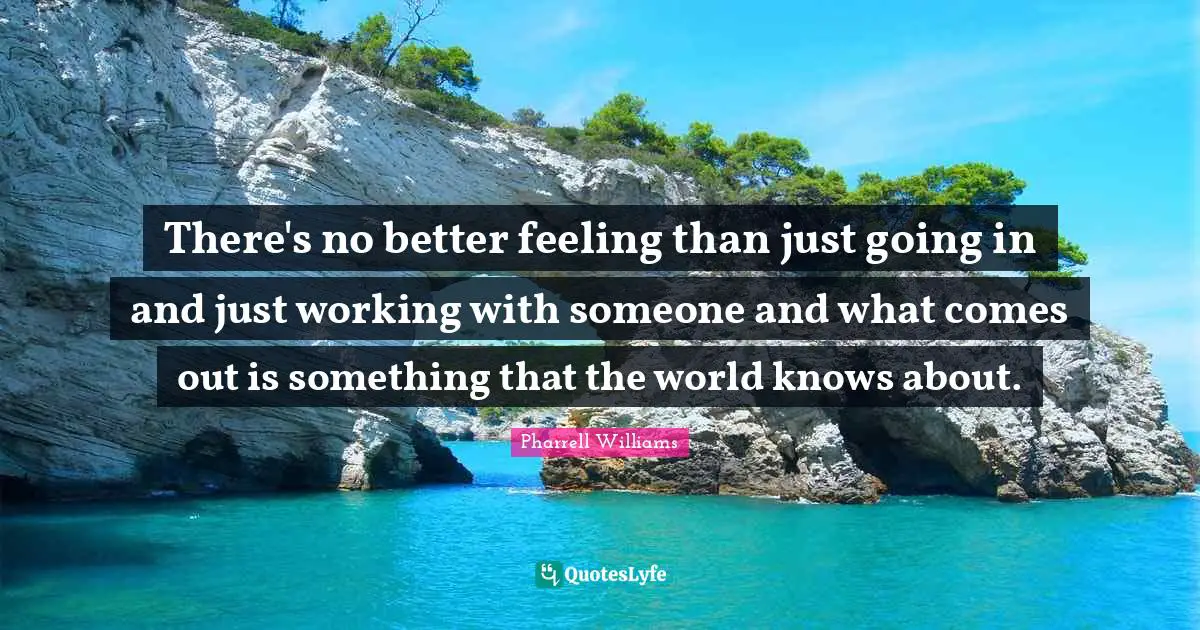There's no better feeling than just going in and just working with someone and what comes out is something that the world knows about.