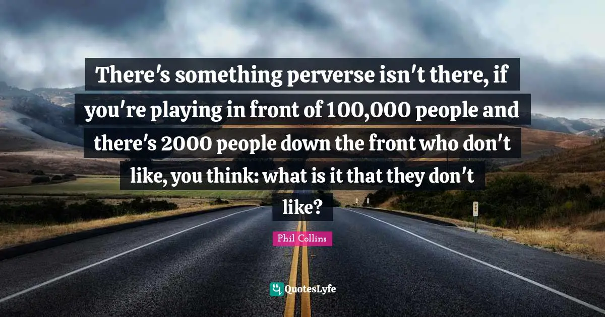 There's something perverse isn't there, if you're playing in front of 100,000 people and there's 2000 people down the front who don't like, you think: what is it that they don't like?