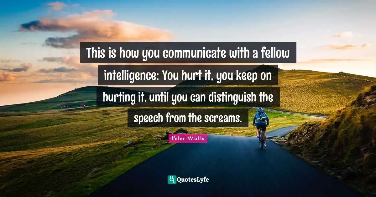This is how you communicate with a fellow intelligence: You hurt it, you keep on hurting it, until you can distinguish the speech from the screams.