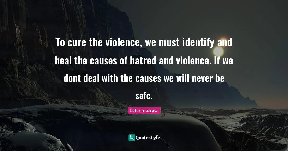 To cure the violence, we must identify and heal the causes of hatred and violence. If we dont deal with the causes we will never be safe.