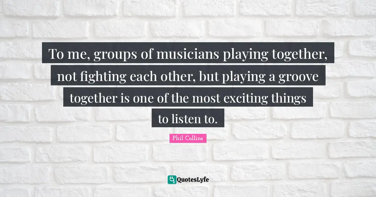 To me, groups of musicians playing together, not fighting each other, but playing a groove together is one of the most exciting things to listen to.