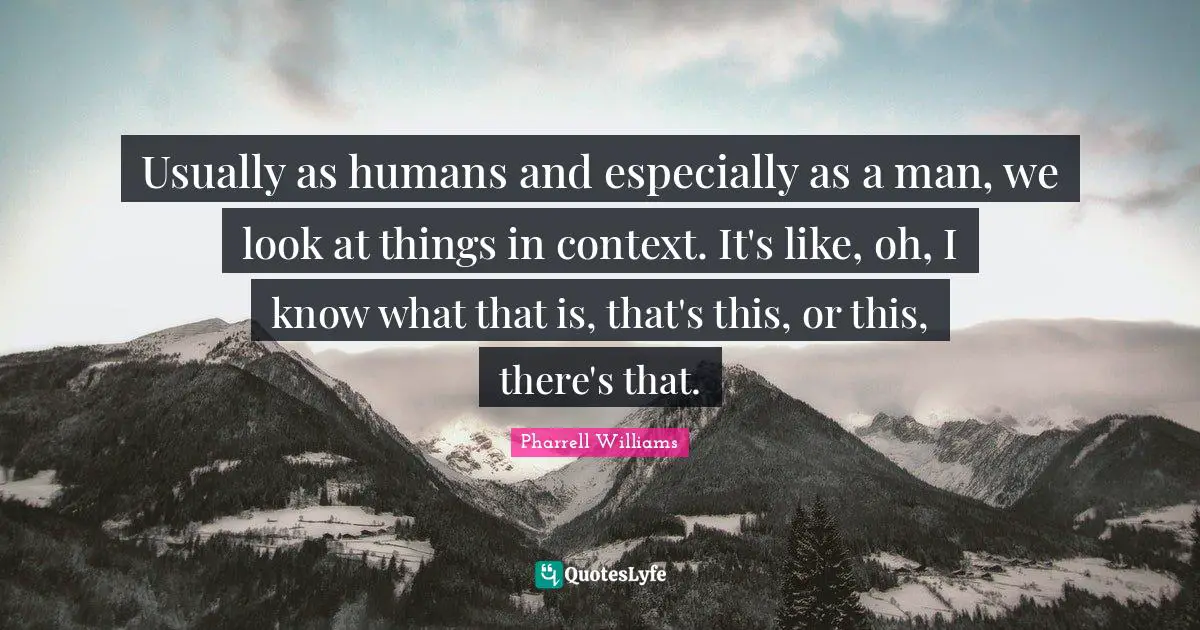 Usually as humans and especially as a man, we look at things in context. It's like, oh, I know what that is, that's this, or this, there's that.