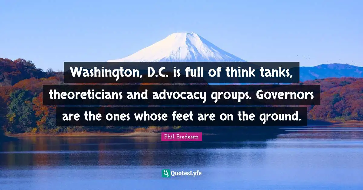 Washington, D.C. is full of think tanks, theoreticians and advocacy groups. Governors are the ones whose feet are on the ground.