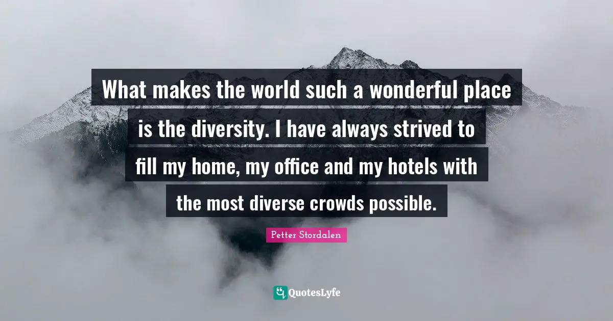 What makes the world such a wonderful place is the diversity. I have always strived to fill my home, my office and my hotels with the most diverse crowds possible.
