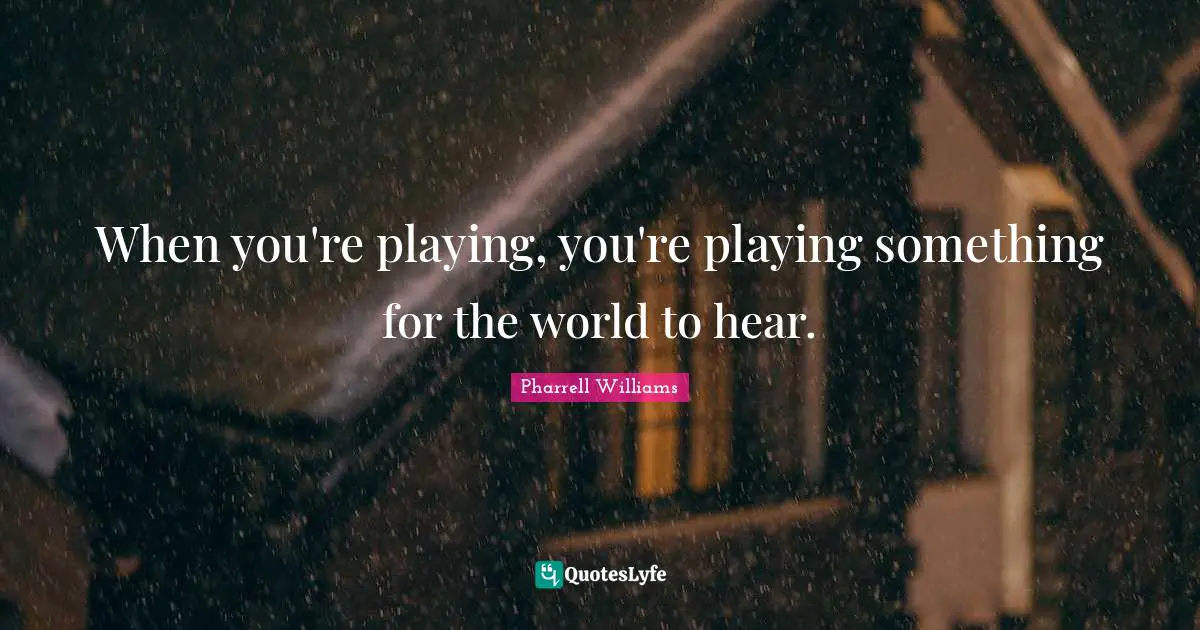 When you're playing, you're playing something for the world to hear.