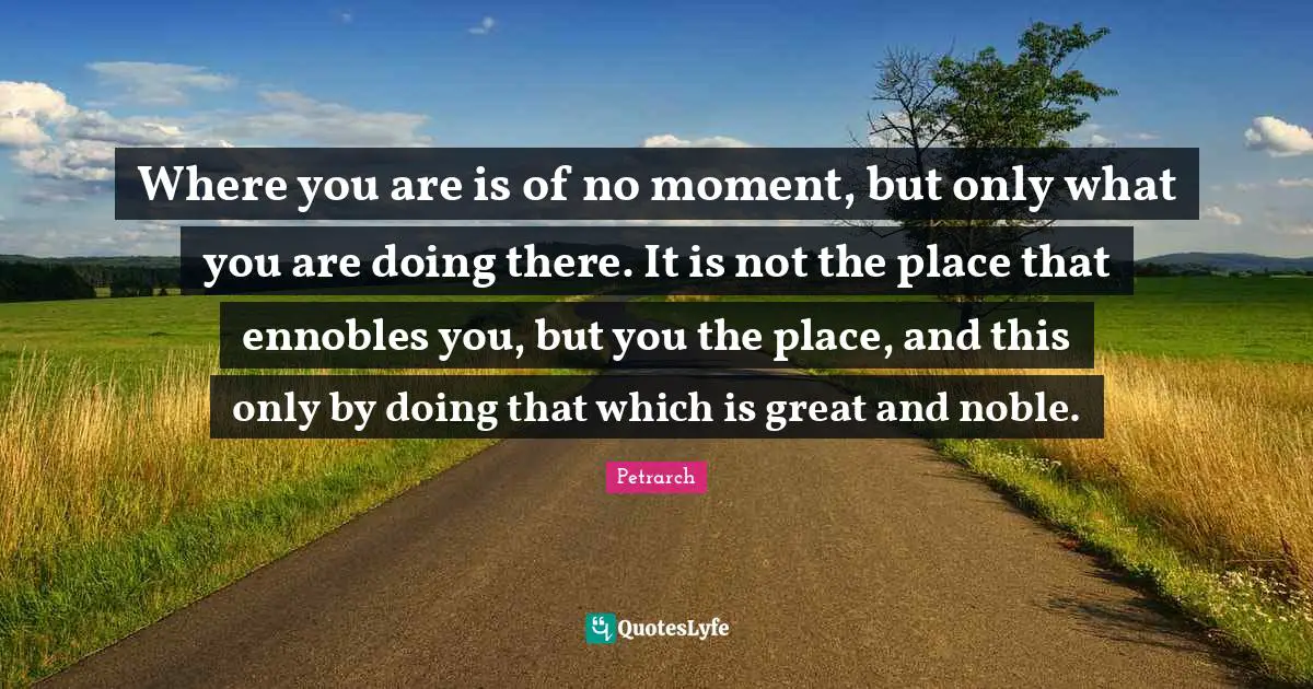 Where you are is of no moment, but only what you are doing there. It is not the place that ennobles you, but you the place, and this only by doing that which is great and noble.
