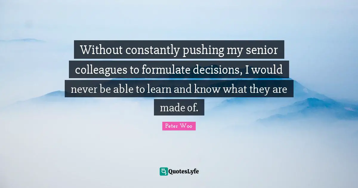 Without constantly pushing my senior colleagues to formulate decisions, I would never be able to learn and know what they are made of.