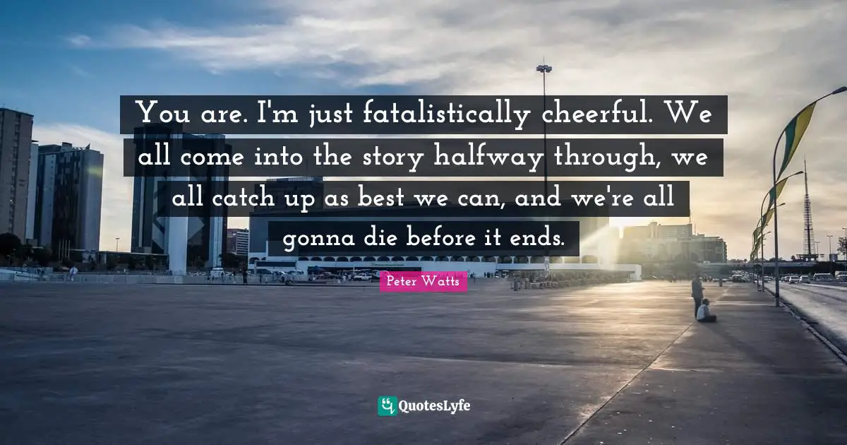 You are. I'm just fatalistically cheerful. We all come into the story halfway through, we all catch up as best we can, and we're all gonna die before it ends.