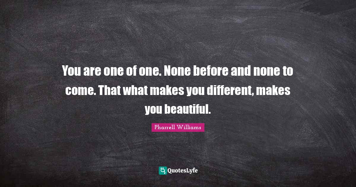 You are one of one. None before and none to come. That what makes you