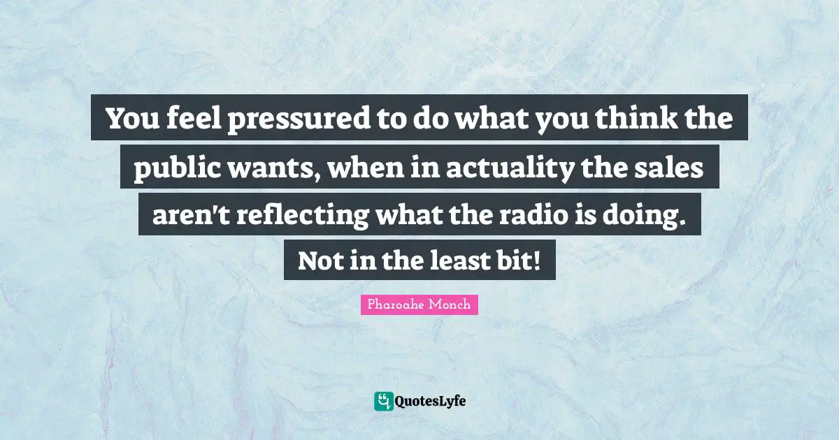 You feel pressured to do what you think the public wants, when in actuality the sales aren't reflecting what the radio is doing. Not in the least bit!