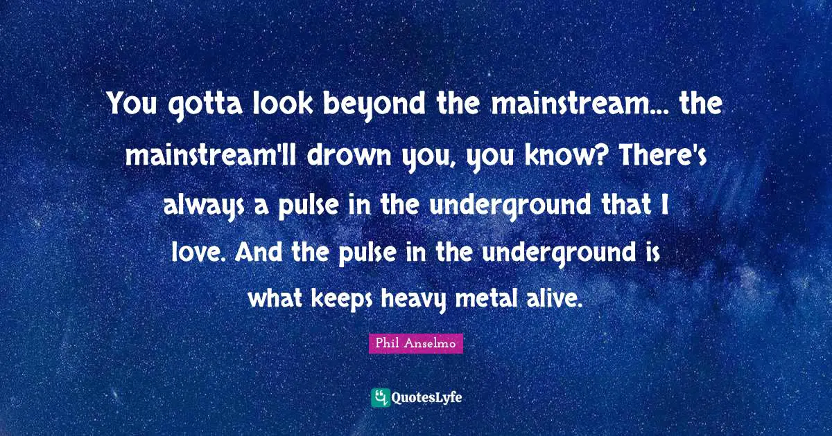 You gotta look beyond the mainstream... the mainstream'll drown you, you know? There's always a pulse in the underground that I love. And the pulse in the underground is what keeps heavy metal alive.