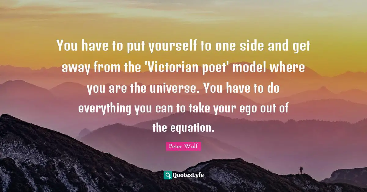 You have to put yourself to one side and get away from the 'Victorian poet' model where you are the universe. You have to do everything you can to take your ego out of the equation.