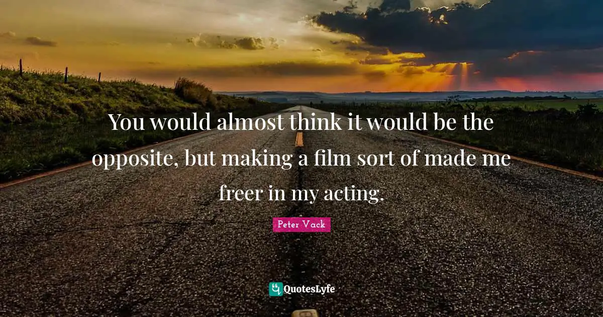 You would almost think it would be the opposite, but making a film sort of made me freer in my acting.