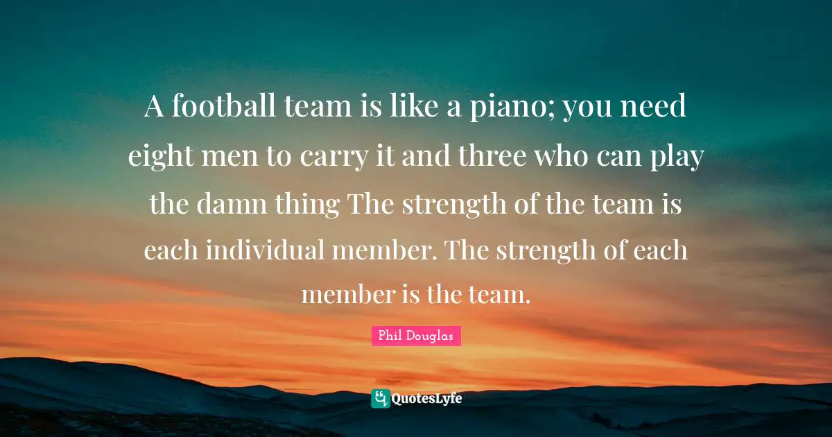 A football team is like a piano; you need eight men to carry it and three who can play the damn thing The strength of the team is each individual member. The strength of each member is the team.