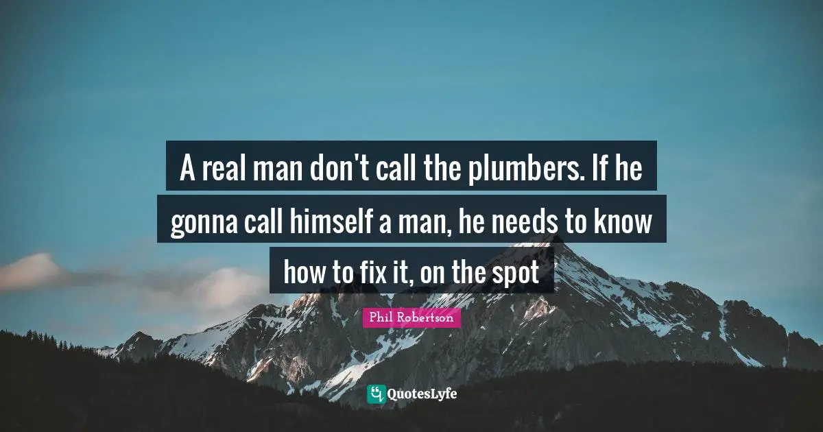 A real man don't call the plumbers. If he gonna call himself a man, he needs to know how to fix it, on the spot