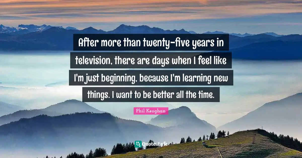 After more than twenty-five years in television, there are days when I feel like I'm just beginning, because I'm learning new things. I want to be better all the time.