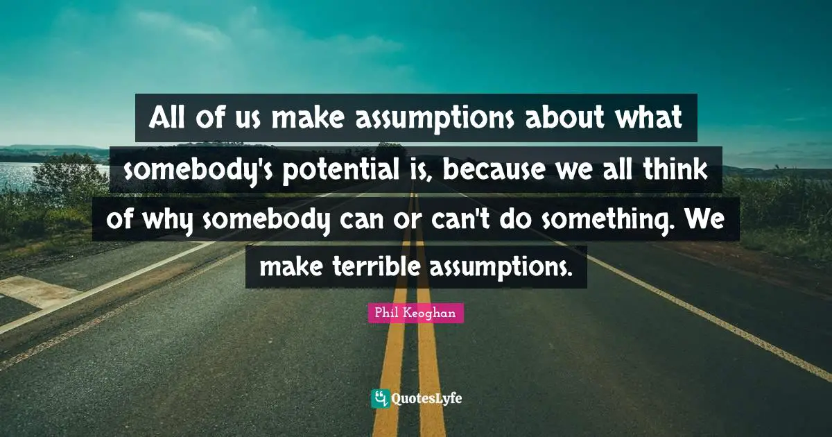 All of us make assumptions about what somebody's potential is, because we all think of why somebody can or can't do something. We make terrible assumptions.