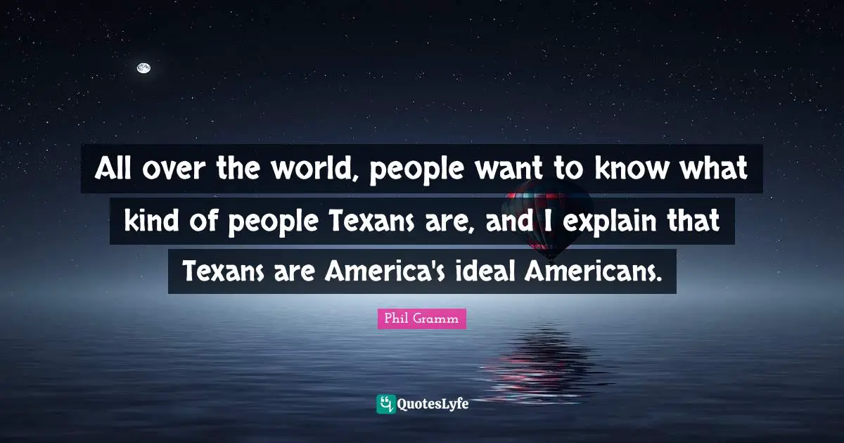All over the world, people want to know what kind of people Texans are, and I explain that Texans are America's ideal Americans.
