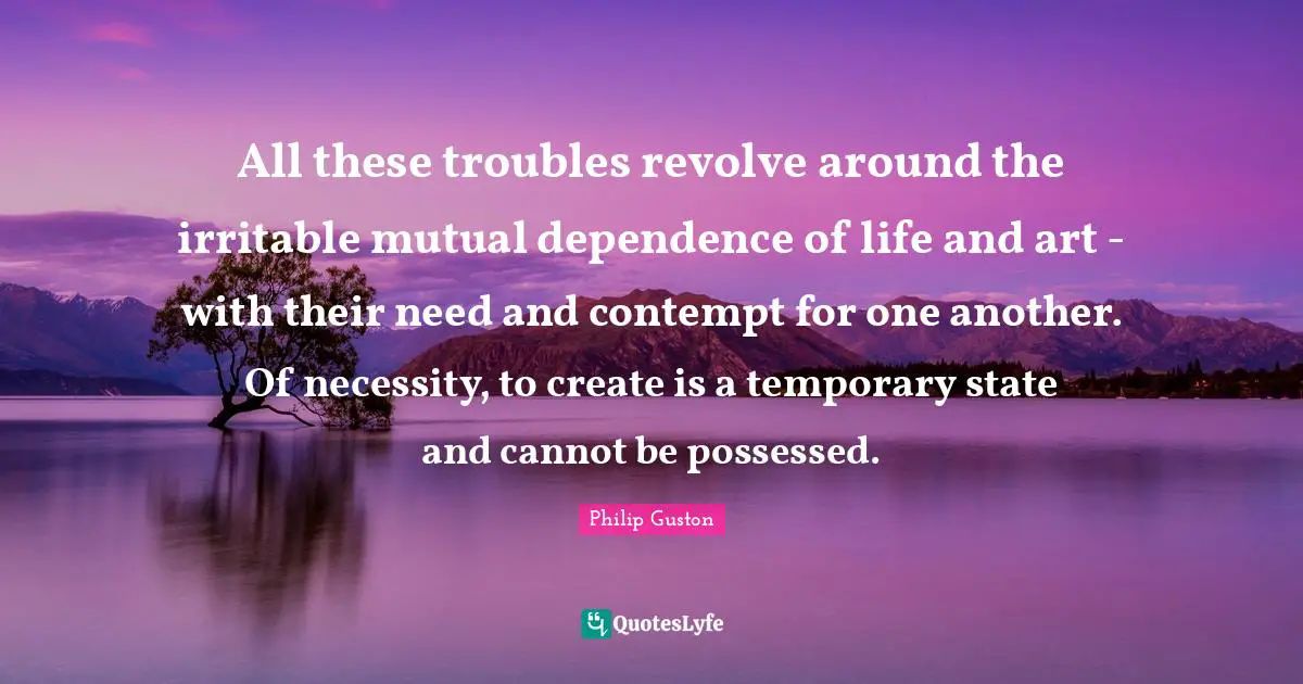 All these troubles revolve around the irritable mutual dependence of life and art - with their need and contempt for one another. Of necessity, to create is a temporary state and cannot be possessed.