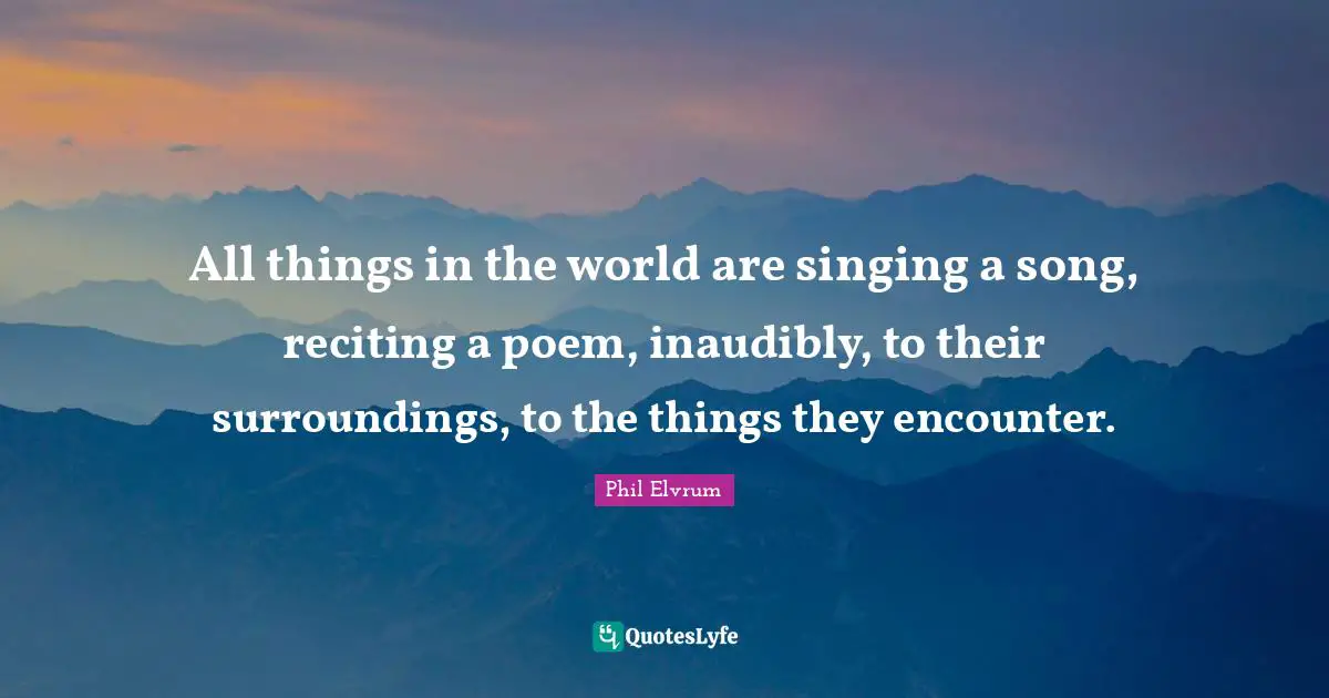 All things in the world are singing a song, reciting a poem, inaudibly, to their surroundings, to the things they encounter.