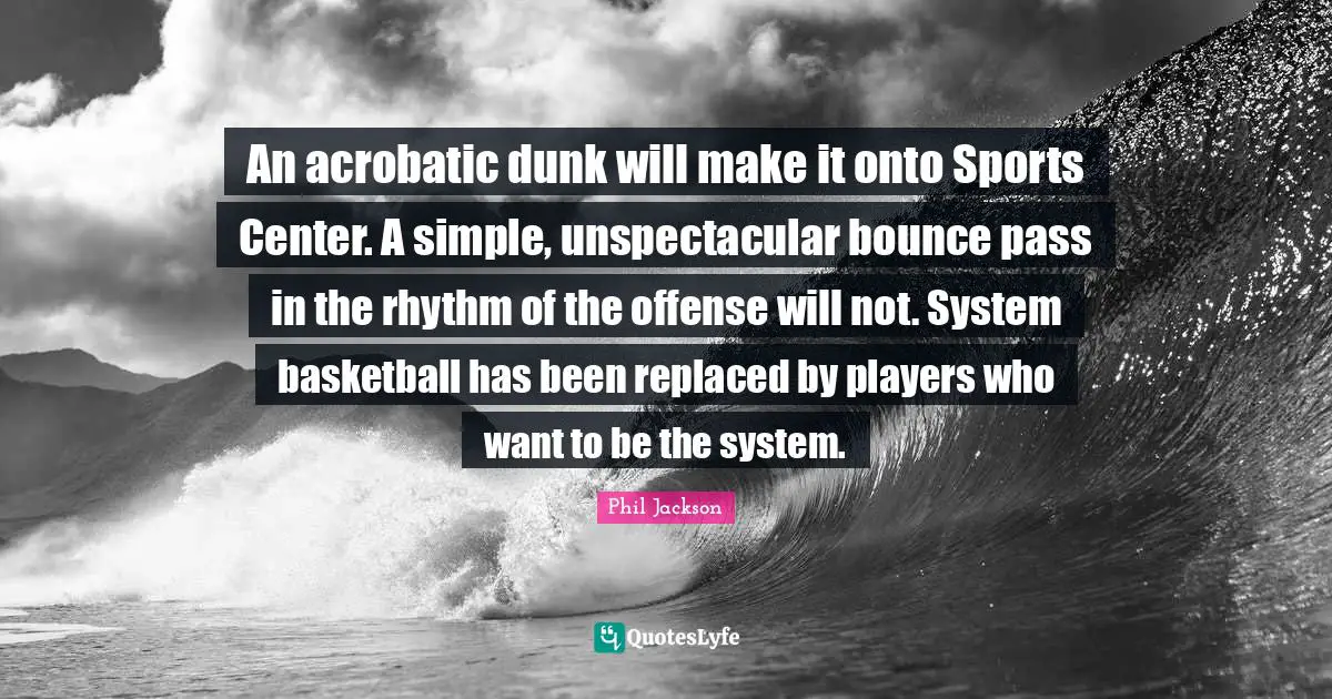 Phil Jackson Quotes: "An acrobatic dunk will make it onto Sports Center. A simple, unspectacular bounce pass in the rhythm of the offense will not. System basketball has been replaced by players who want to be the system."