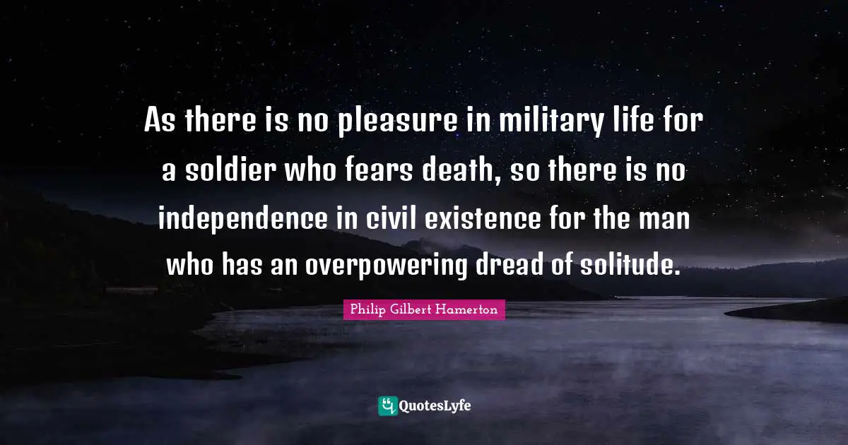 Philip Gilbert Hamerton Quotes: "As there is no pleasure in military life for a soldier who fears death, so there is no independence in civil existence for the man who has an overpowering dread of solitude."