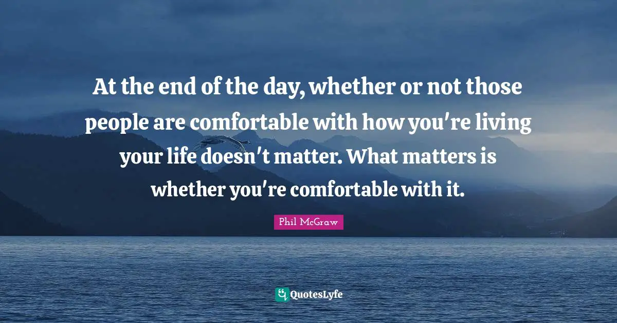 At the end of the day, whether or not those people are comfortable with how you're living your life doesn't matter. What matters is whether you're comfortable with it.