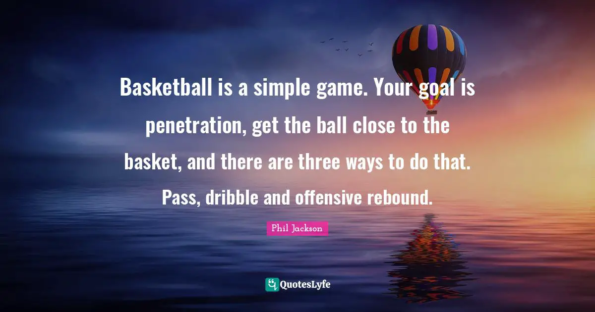 Phil Jackson Quotes: "Basketball is a simple game. Your goal is penetration, get the ball close to the basket, and there are three ways to do that. Pass, dribble and offensive rebound."