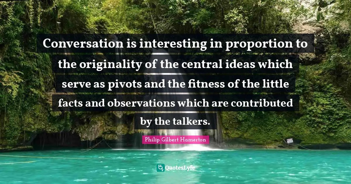 Philip Gilbert Hamerton Quotes: "Conversation is interesting in proportion to the originality of the central ideas which serve as pivots and the fitness of the little facts and observations which are contributed by the talkers."