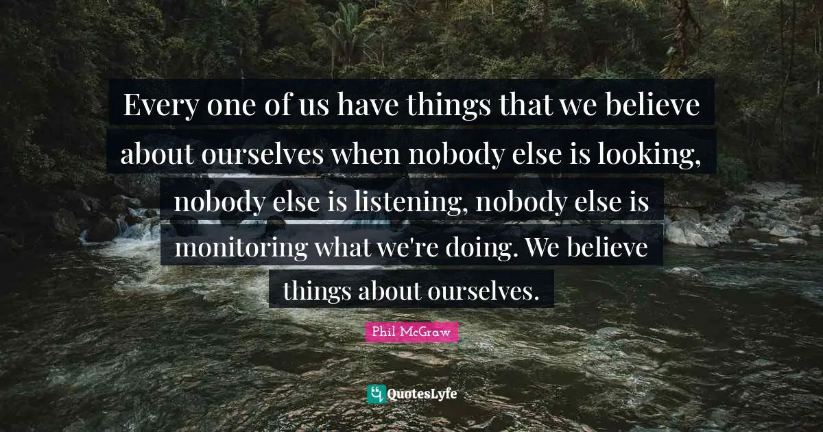 Every one of us have things that we believe about ourselves when nobody else is looking, nobody else is listening, nobody else is monitoring what we're doing. We believe things about ourselves.