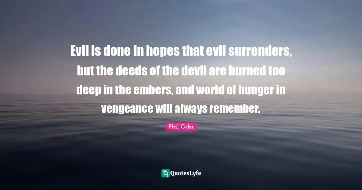 Evil is done in hopes that evil surrenders, but the deeds of the devil are burned too deep in the embers, and world of hunger in vengeance will always remember.