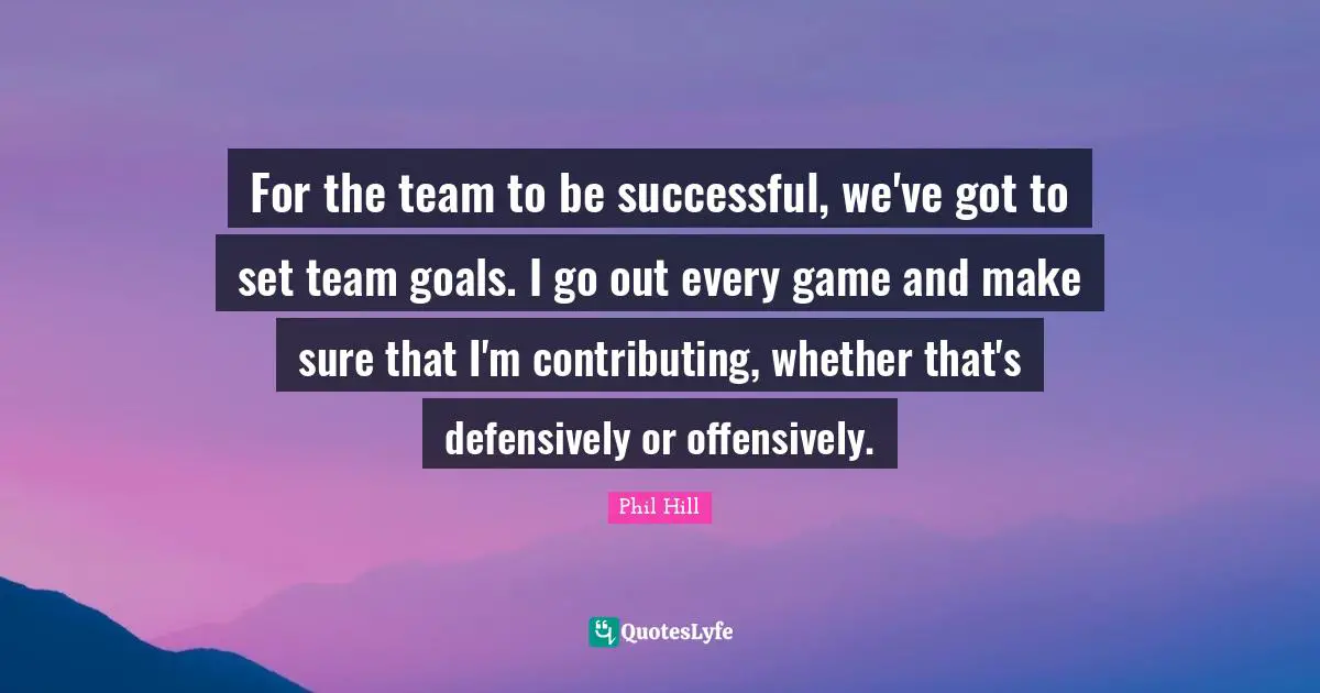 For the team to be successful, we've got to set team goals. I go out every game and make sure that I'm contributing, whether that's defensively or offensively.