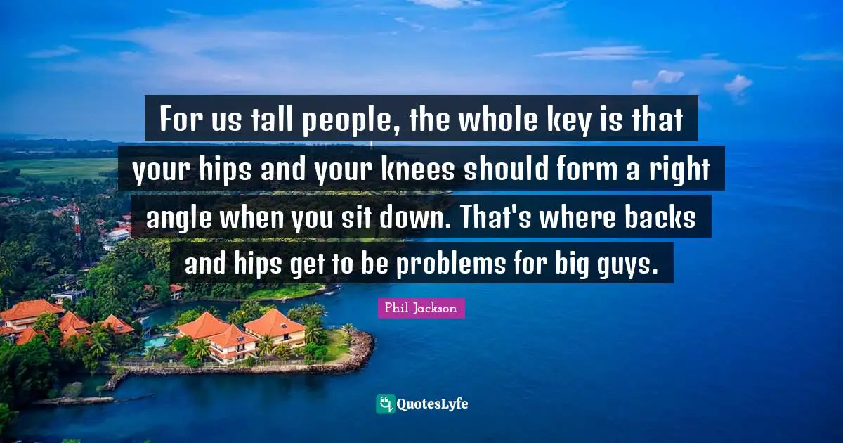 Phil Jackson Quotes: "For us tall people, the whole key is that your hips and your knees should form a right angle when you sit down. That's where backs and hips get to be problems for big guys."