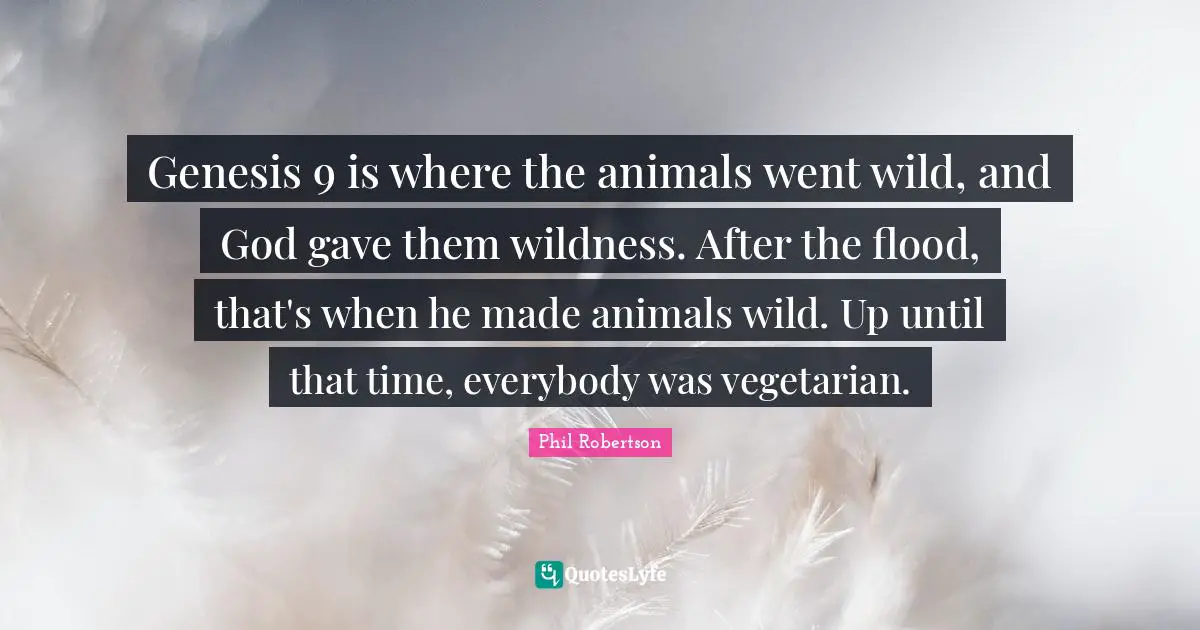 Genesis 9 is where the animals went wild, and God gave them wildness. After the flood, that's when he made animals wild. Up until that time, everybody was vegetarian.