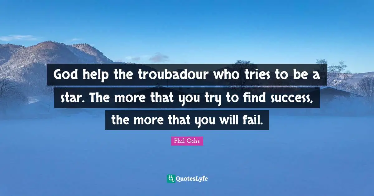 God help the troubadour who tries to be a star. The more that you try to find success, the more that you will fail.
