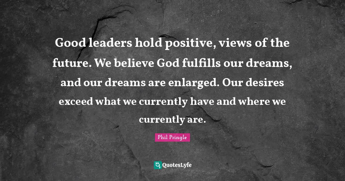 Good leaders hold positive, views of the future. We believe God fulfills our dreams, and our dreams are enlarged. Our desires exceed what we currently have and where we currently are.