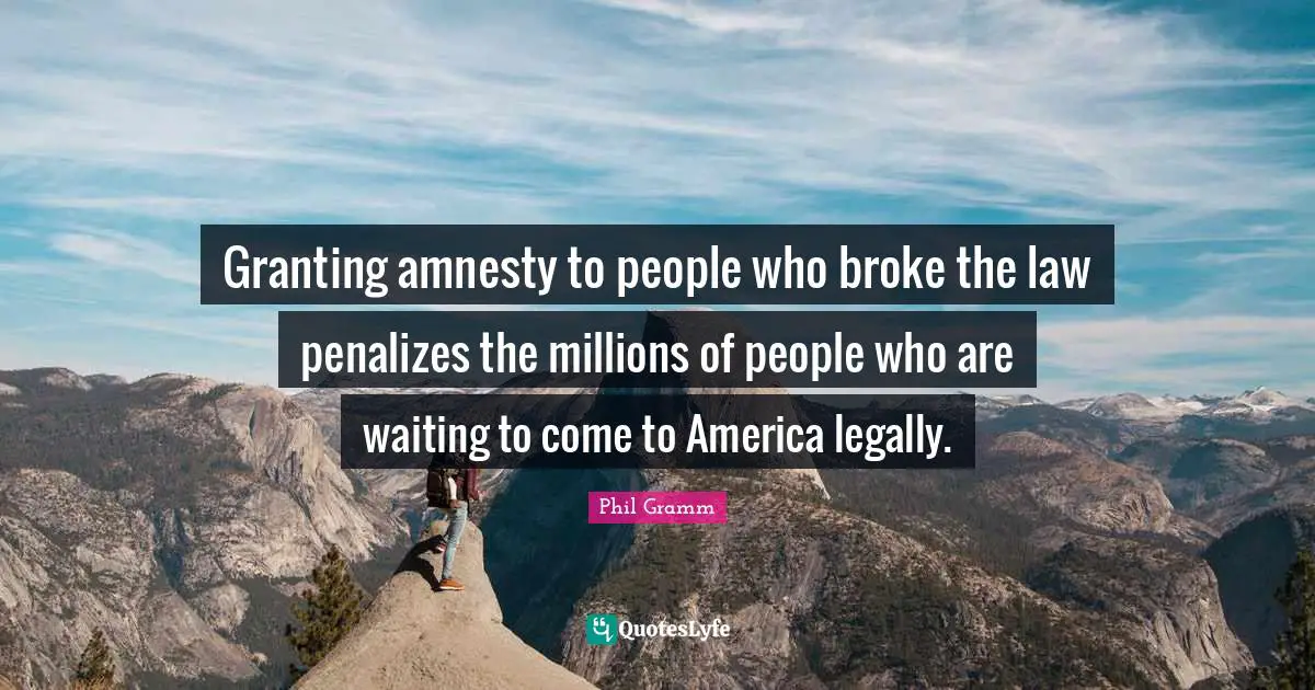 Granting amnesty to people who broke the law penalizes the millions of people who are waiting to come to America legally.