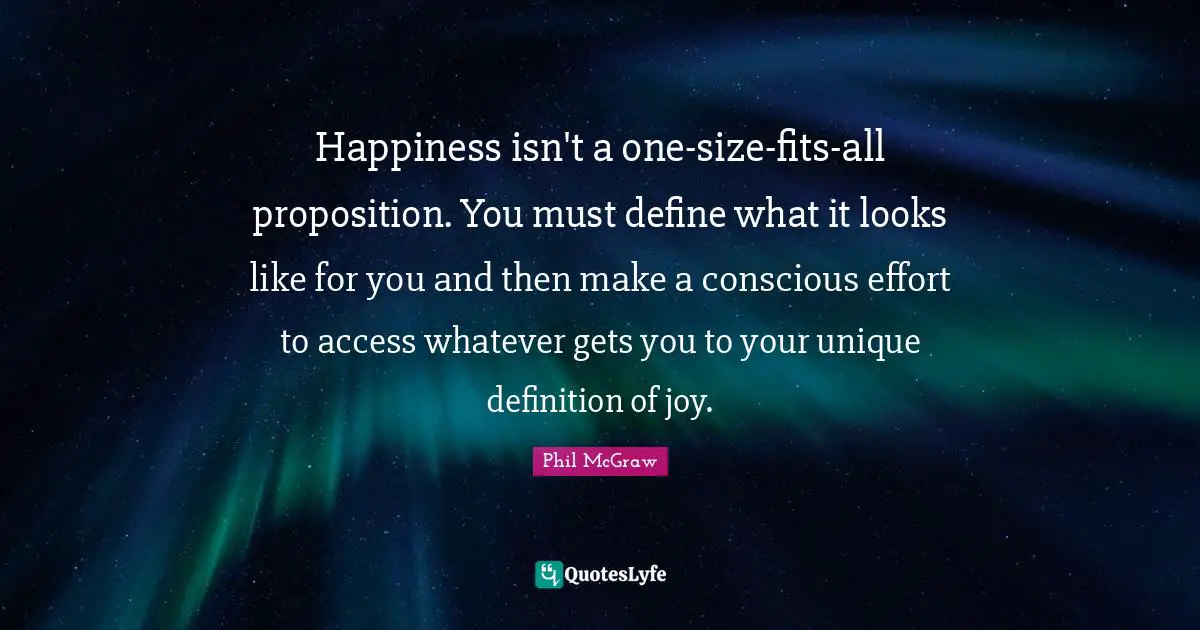 Happiness isn't a one-size-fits-all proposition. You must define what it looks like for you and then make a conscious effort to access whatever gets you to your unique definition of joy.