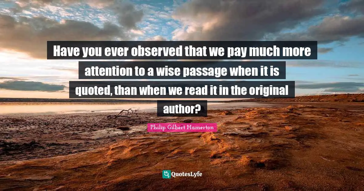 Philip Gilbert Hamerton Quotes: "Have you ever observed that we pay much more attention to a wise passage when it is quoted, than when we read it in the original author?"