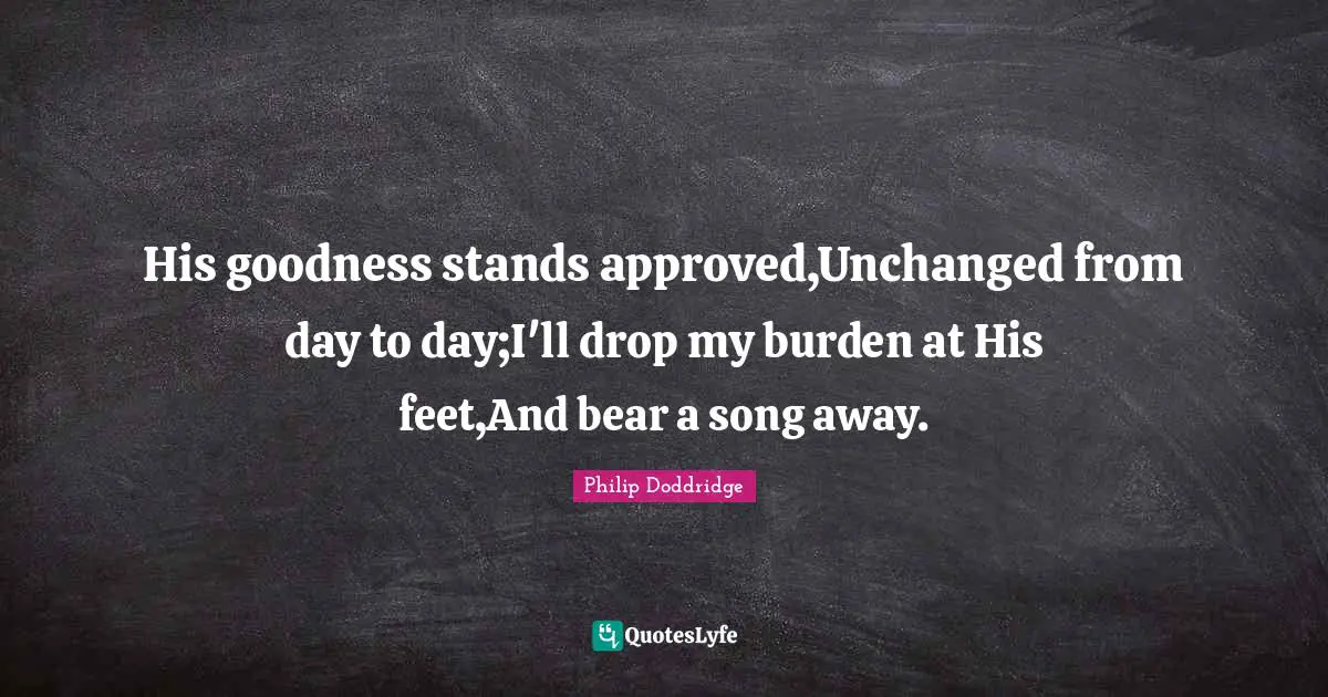 His goodness stands approved,Unchanged from day to day;I'll drop my burden at His feet,And bear a song away.