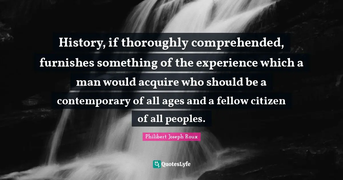 History, if thoroughly comprehended, furnishes something of the experience which a man would acquire who should be a contemporary of all ages and a fellow citizen of all peoples.