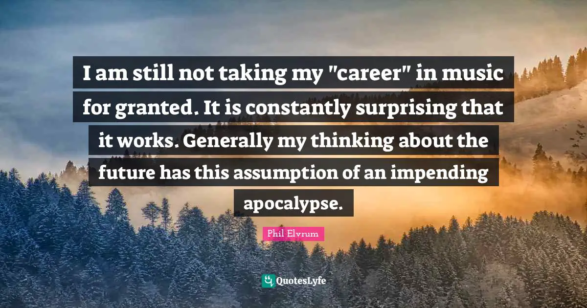 I am still not taking my "career" in music for granted. It is constantly surprising that it works. Generally my thinking about the future has this assumption of an impending apocalypse.