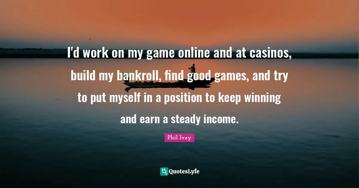 I'd work on my game online and at casinos, build my bankroll, find good games, and try to put myself in a position to keep winning and earn a steady income.