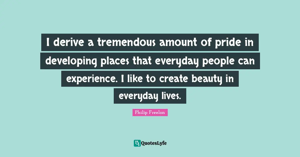 I derive a tremendous amount of pride in developing places that everyday people can experience. I like to create beauty in everyday lives.